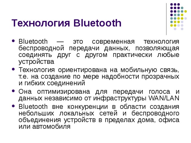 Технология Bluetooth Bluetooth — это современная технология беспроводной передачи данных, позволяющая соединять друг с другом практически любые устройства Технология ориентирована на мобильную связь, т.е. на создание по мере надобности прозрачных и гибких соединений Она оптимизирована для передачи голоса и данных независимо от инфраструктуры WAN / LAN Bluetooth вне конкуренции в области создания небольших локальных сетей и беспроводного объединения устройств в пределах дома, офиса или  автомобиля 