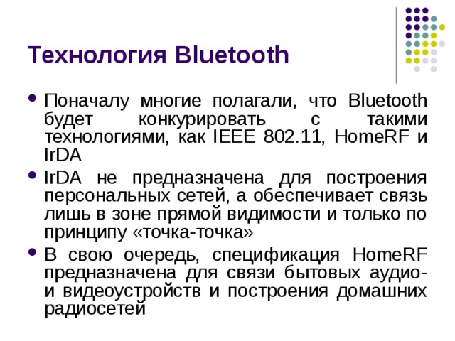 Технология Bluetooth Поначалу многие полагали, что Bluetooth будет конкурировать с такими технологиями, как IEEE 802.11, HomeRF и IrDA IrDA не предназначена для построения персональных сетей, а обеспечивает связь лишь в зоне прямой видимости и только по принципу «точка-точка» В свою очередь, спецификация HomeRF предназначена для связи бытовых аудио- и видеоустройств и построения домашних радиосетей 