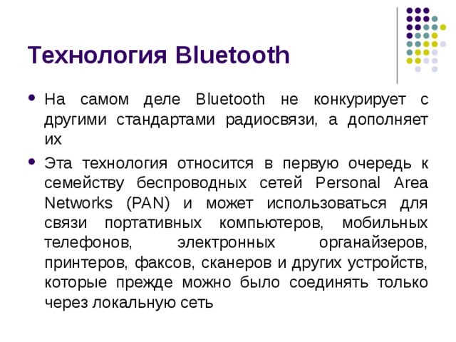 Технология Bluetooth На самом деле Bluetooth не конкурирует с другими стандартами радиосвязи, а дополняет их Эта технология относится в первую очередь к семейству беспроводных сетей Personal  Area  Networks ( PAN ) и может использоваться для связи портативных компьютеров, мобильных телефонов, электронных органайзеров, принтеров, факсов, сканеров и других устройств, которые прежде можно было соединять только через локальную сеть 
