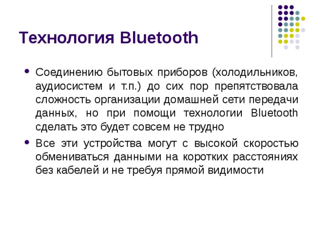 Технология Bluetooth Соединению бытовых приборов (холодильников, аудиосистем и т.п.) до сих пор препятствовала сложность организации домашней сети передачи данных, но при помощи технологии Bluetooth сделать это будет совсем не трудно Все эти устройства могут с высокой скоростью обмениваться данными на коротких расстояниях без кабелей и не требуя прямой видимости 