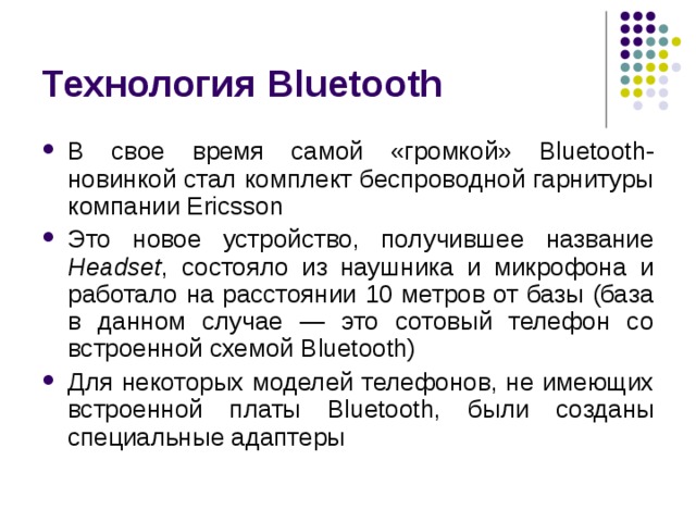 Технология Bluetooth В свое время самой «громкой» Bluetooth -новинкой стал комплект беспроводной гарнитуры компании Ericsson Это новое устройство, получившее название Headset , состояло из наушника и микрофона и работало на расстоянии 10 метров от базы (база в данном случае — это сотовый телефон со встроенной схемой Bluetooth ) Для некоторых моделей телефонов, не имеющих встроенной платы Bluetooth , были созданы специальные адаптеры 