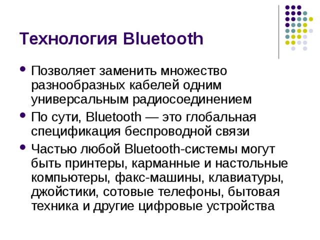 Технология Bluetooth Позволяет заменить множество разнообразных кабелей одним универсальным радиосоединением По сути, Bluetooth — это глобальная спецификация беспроводной связи Частью любой Bluetooth -системы могут быть принтеры, карманные и настольные компьютеры, факс-машины, клавиатуры, джойстики, сотовые телефоны, бытовая техника и другие цифровые устройства 