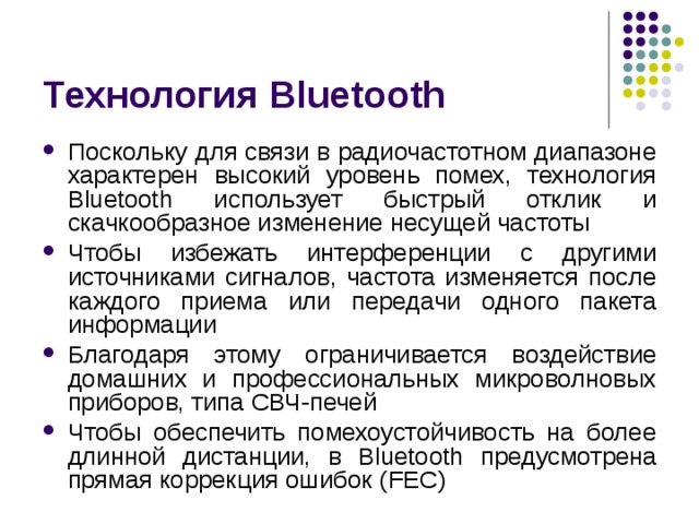Технология Bluetooth Поскольку для связи в радиочастотном диапазоне характерен высокий уровень помех, технология Bluetooth использует быстрый отклик и скачкообразное изменение несущей частоты Чтобы избежать интерференции с другими источниками сигналов, частота изменяется после каждого приема или передачи одного пакета информации Благодаря этому ограничивается воздействие домашних и профессиональных микроволновых приборов, типа СВЧ-печей Чтобы обеспечить помехоустойчивость на более длинной дистанции, в Bluetooth предусмотрена прямая коррекция ошибок ( FEC) 