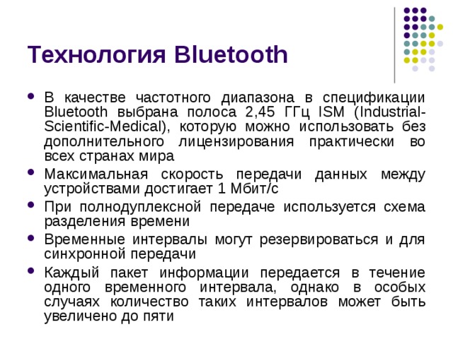 Технология Bluetooth В качестве частотного диапазона в спецификации Bluetooth выбрана полоса 2,45 ГГц ISM ( Industrial - Scientific - Medical ), которую можно использовать без дополнительного лицензирования практически во всех странах мира Максимальная скорость передачи данных между устройствами достигает 1 Мбит/с При полнодуплексной передаче используется схема разделения времени Временные интервалы могут резервироваться и для синхронной передачи Каждый пакет информации передается в течение одного временного интервала, однако в особых случаях количество таких интервалов может быть увеличено до пяти 
