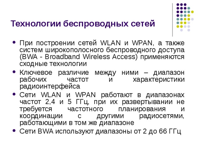 Технологии беспроводных сетей При построении сетей WLAN и WPAN, а также систем широкополосного беспроводного доступа (BWA - Broadband Wireless Access) применяются сходные технологии Ключевое различие между ними – диапазон рабочих частот и характеристики радиоинтерфейса Сети WLAN и WPAN работают в диапазонах частот 2,4 и 5 ГГц, при их развертывании не требуется частотного планирования и координации с другими радиосетями, работающими в том же диапазоне Сети BWA используют диапазоны от 2 до 66 ГГц 