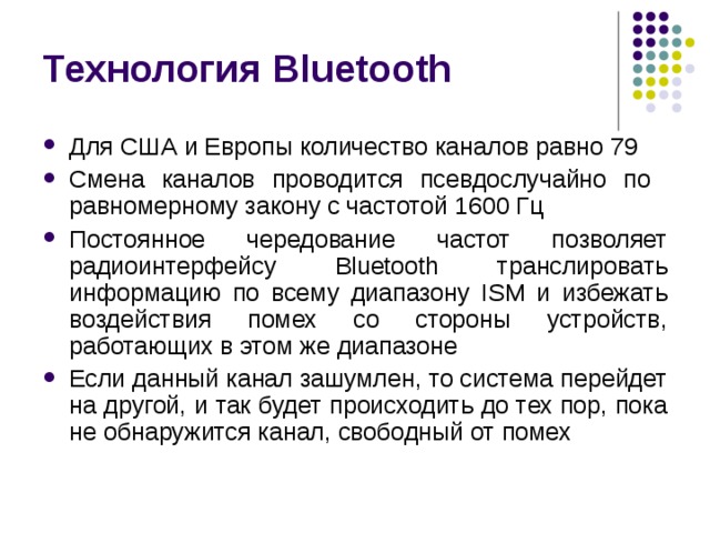 Технология Bluetooth Для США и Европы количество каналов равно 79 Смена каналов проводится псевдослучайно по равномерному закону с частотой 1600 Гц Постоянное чередование частот позволяет радиоинтерфейсу Bluetooth транслировать информацию по всему диапазону ISM и избежать воздействия помех со стороны устройств, работающих в этом же диапазоне Если данный канал зашумлен, то система перейдет на другой, и так будет происходить до тех пор, пока не обнаружится канал, свободный от помех 