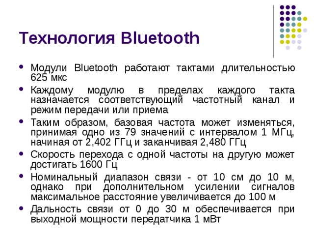 Технология Bluetooth Модули Bluetooth работают тактами длительностью 625 мкс Каждому модулю в пределах каждого такта назначается соответствующий частотный канал и режим передачи или приема Таким образом, базовая частота может изменяться, принимая одно из 79 значений с интервалом 1 МГц, начиная от 2,402 ГГц и заканчивая 2,480 ГГц Скорость перехода с одной частоты на другую может достигать 1600 Гц Номинальный диапазон связи - от 10 см до 10 м, однако при дополнительном усилении сигналов максимальное расстояние увеличивается до 100 м Дальность связи от 0 до 30 м обеспечивается при выходной мощности передатчика 1 мВт 