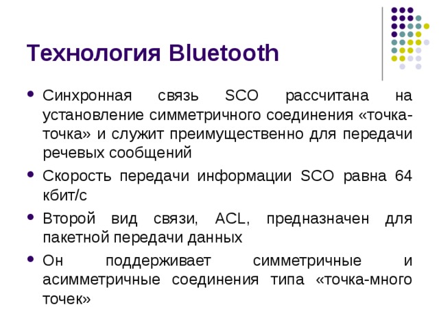 Технология Bluetooth Синхронная связь SCO рассчитана на установление симметричного соединения «точка-точка» и служит преимущественно для передачи речевых сообщений Скорость передачи информации SCO равна 64 кбит/с Второй вид связи, ACL , предназначен для пакетной передачи данных Он поддерживает симметричные и асимметричные соединения типа «точка-много точек» 