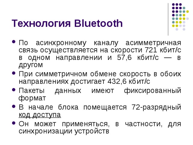 Технология Bluetooth По асинхронному каналу асимметричная связь осуществляется на скорости 721 кбит/с в одном направлении и 57,6 кбит/с — в другом При симметричном обмене скорость в обоих направлениях достигает 432,6 кбит/с Пакеты данных имеют фиксированный формат В начале блока помещается 72-разрядный код доступа Он может применяться, в частности, для синхронизации устройств 
