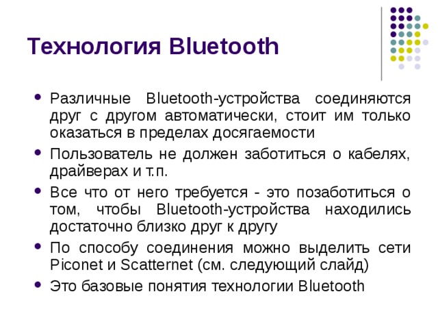 Технология Bluetooth Различные Bluetooth -устройства соединяются друг c другом автоматически, стоит им только оказаться в пределах досягаемости Пользователь не должен заботиться о кабелях, драйверах и т.п. Все что от него требуется - это позаботиться о том, чтобы Bluetooth -устройства находились достаточно близко друг к другу По способу соединения можно выделить сети Piconet и Scatternet (см. следующий слайд) Это базовые понятия технологии Bluetooth 