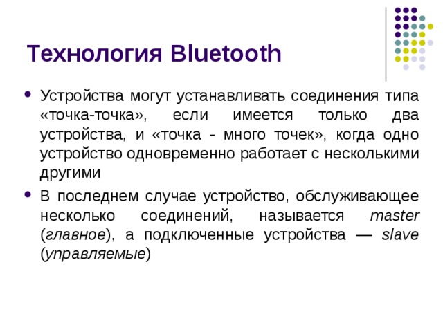 Технология Bluetooth Устройства могут устанавливать соединения типа «точка-точка», если имеется только два устройства, и «точка - много точек», когда одно устройство одновременно работает с несколькими другими В последнем случае устройство, обслуживающее несколько соединений, называется master ( главное ), а подключенные устройства — slave  ( управляемые ) 