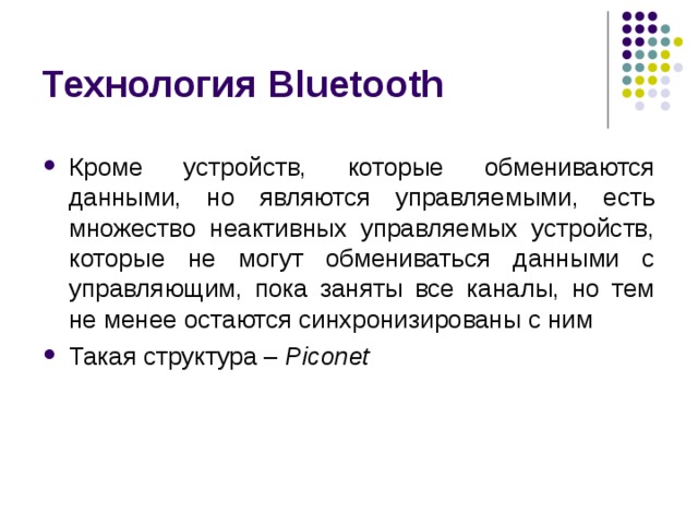 Технология Bluetooth Кроме устройств, которые обмениваются данными, но являются управляемыми, есть множество неактивных управляемых устройств, которые не могут обмениваться данными с управляющим, пока заняты все каналы, но тем не менее остаются синхронизированы с ним Такая структура – Piconet 