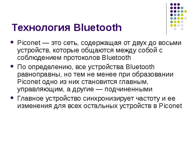 Технология Bluetooth Piconet — это сеть, содержащая от двух до восьми устройств, которые общаются между собой с соблюдением протоколов Bluetooth По определению, все устройства Bluetooth равноправны, но тем не менее при образовании Piconet одно из них становится главным, управляющим, а другие — подчиненными Главное устройство синхронизирует частоту и ее изменения для всех остальных устройств в Piconet 