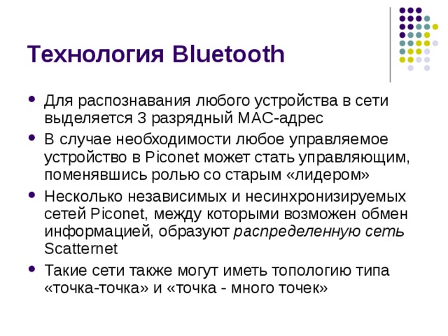 Технология Bluetooth Для распознавания любого устройства в сети выделяется 3 разрядный MAC -адрес В случае необходимости любое управляемое устройство в Piconet может стать управляющим, поменявшись ролью со старым «лидером» Несколько независимых и несинхронизируемых сетей Piconet , между которыми возможен обмен информацией, образуют распределенную сеть  Scatternet Такие сети также могут иметь топологию типа «точка-точка» и «точка - много точек» 