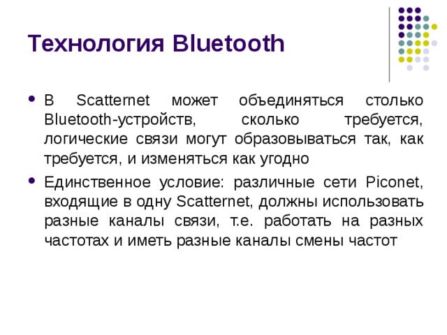 Технология Bluetooth В Scatternet может объединяться столько Bluetooth -устройств, сколько требуется, логические связи могут образовываться так, как требуется, и изменяться как угодно Единственное условие: различные сети Piconet , входящие в одну Scatternet , должны использовать разные каналы связи, т.е. работать на разных частотах и иметь разные каналы смены частот 