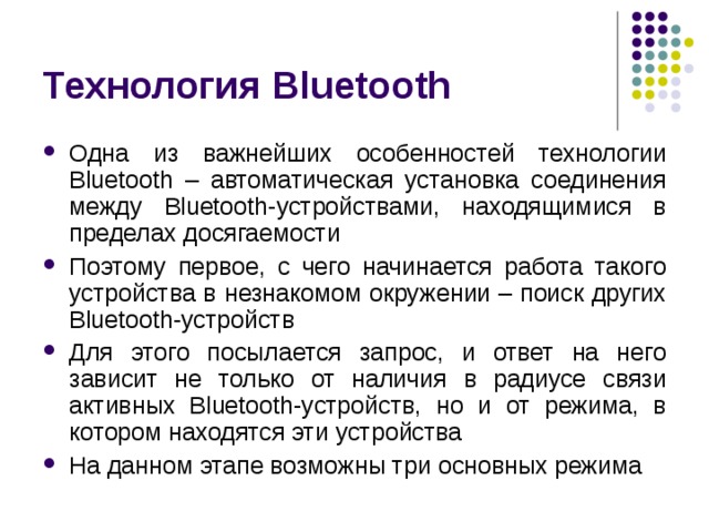 Технология Bluetooth Одна из важнейших особенностей технологии Bluetooth – автоматическая установка соединения между Bluetooth -устройствами, находящимися в пределах досягаемости Поэтому первое, с чего начинается работа такого устройства в незнакомом окружении – поиск других Bluetooth -устройств Для этого посылается запрос, и ответ на него зависит не только от наличия в радиусе связи активных Bluetooth -устройств, но и от режима, в котором находятся эти устройства На данном этапе возможны три основных режима 