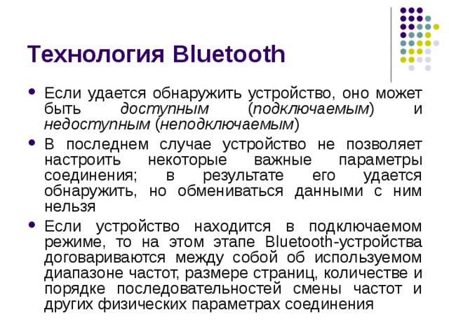 Технология Bluetooth Если удается обнаружить устройство, оно может быть доступным ( подключаемым ) и недоступным ( неподключаемым ) В последнем случае устройство не позволяет настроить некоторые важные параметры соединения; в результате его удается обнаружить, но обмениваться данными с ним нельзя Если устройство находится в подключаемом режиме, то на этом этапе Bluetooth -устройства договариваются между собой об используемом диапазоне частот, размере страниц, количестве и порядке последовательностей смены частот и других физических параметрах соединения 