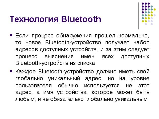 Технология Bluetooth Если процесс обнаружения прошел нормально, то новое Bluetooth -устройство получает набор адресов доступных устройств, и за этим следует процесс выяснения имен всех доступных Bluetooth -устройств из списка Каждое Bluetooth -устройство должно иметь свой глобально уникальный адрес, но на уровне пользователя обычно используется не этот адрес, а имя устройства, которое может быть любым, и не обязательно глобально уникальным 