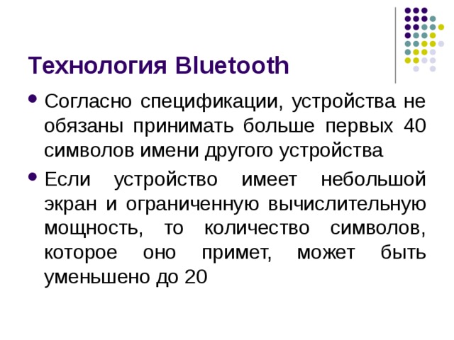 Технология Bluetooth Согласно спецификации, устройства не обязаны принимать больше первых 40 символов имени другого устройства Если устройство имеет небольшой экран и ограниченную вычислительную мощность, то количество символов, которое оно примет, может быть уменьшено до 20 
