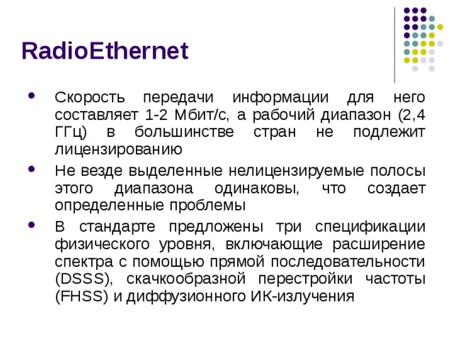 RadioEthernet Скорость передачи информации для него составляет 1-2 Mбит/с, а рабочий диапазон (2,4 ГГц) в большинстве стран не подлежит лицензированию Не везде выделенные нелицензируемые полосы этого диапазона одинаковы, что создает определенные проблемы В стандарте предложены три спецификации физического уровня, включающие расширение спектра с помощью прямой последовательности (DSSS), скачкообразной перестройки частоты (FHSS) и диффузионного ИК-излучения 