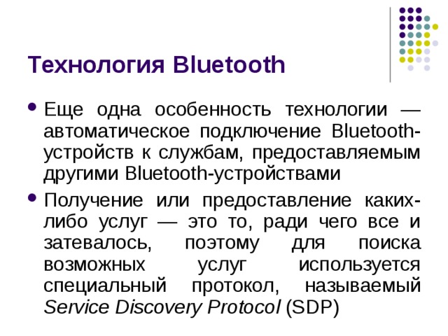 Технология Bluetooth Еще одна особенность технологии — автоматическое подключение Bluetooth -устройств к службам, предоставляемым другими Bluetooth -устройствами Получение или предоставление каких-либо услуг — это то, ради чего все и затевалось, поэтому для поиска возможных услуг используется специальный протокол, называемый Service  Discovery  Protocol ( SDP ) 