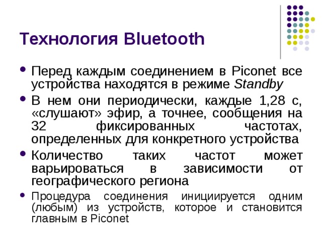 Технология Bluetooth Перед каждым соединением в Piconet все устройства находятся в режиме Standby В нем они периодически, каждые 1,28 с, «слушают» эфир, а точнее, сообщения на 32 фиксированных частотах, определенных для конкретного устройства Количество таких частот может варьироваться в зависимости от географического региона Процедура соединения инициируется одним (любым) из устройств, которое и становится главным в Piconet 