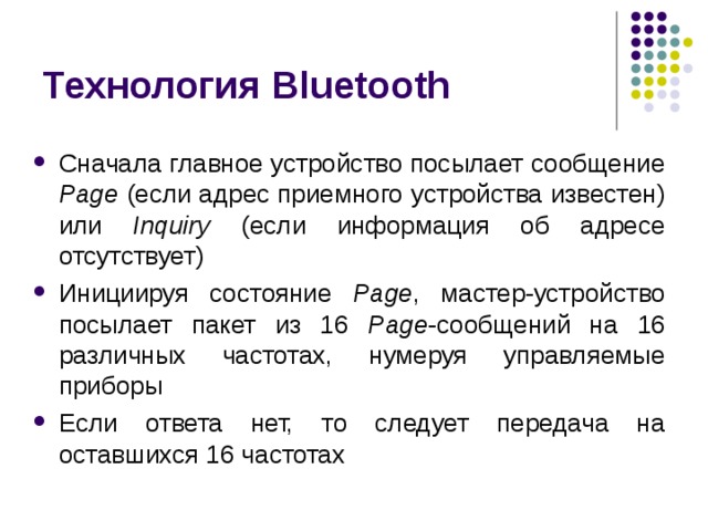 Технология Bluetooth Сначала главное устройство посылает сообщение Page (если адрес приемного устройства известен) или Inquiry (если информация об адресе отсутствует) Инициируя состояние Page , мастер-устройство посылает пакет из 16 Page -сообщений на 16 различных частотах, нумеруя управляемые приборы Если ответа нет, то следует передача на оставшихся 16 частотах 