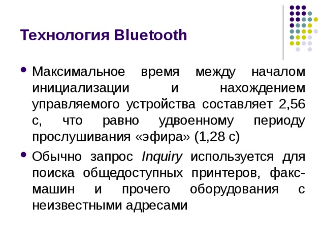 Технология Bluetooth Максимальное время между началом инициализации и нахождением управляемого устройства составляет 2,56 с, что равно удвоенному периоду прослушивания «эфира» (1,28 с) Обычно запрос Inquiry используется для поиска общедоступных принтеров, факс-машин и прочего оборудования с неизвестными адресами 