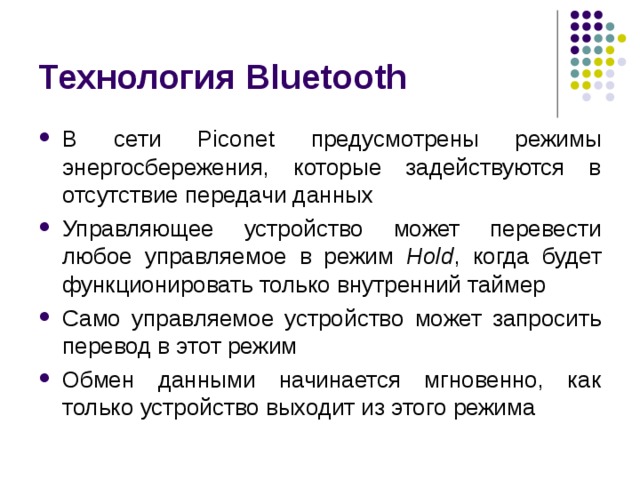 Технология Bluetooth В сети Piconet предусмотрены режимы энергосбережения, которые задействуются в отсутствие передачи данных Управляющее устройство может перевести любое управляемое в режим Hold , когда будет функционировать только внутренний таймер Само управляемое устройство может запросить перевод в этот режим Обмен данными начинается мгновенно, как только устройство выходит из этого режима 