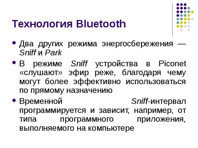 Технология Bluetooth Два других режима энергосбережения — Sniff и Park В режиме Sniff устройства в Piconet «слушают» эфир реже, благодаря чему могут более эффективно использоваться по прямому назначению Временной Sniff -интервал программируется и зависит, например, от типа программного приложения, выполняемого на компьютере 