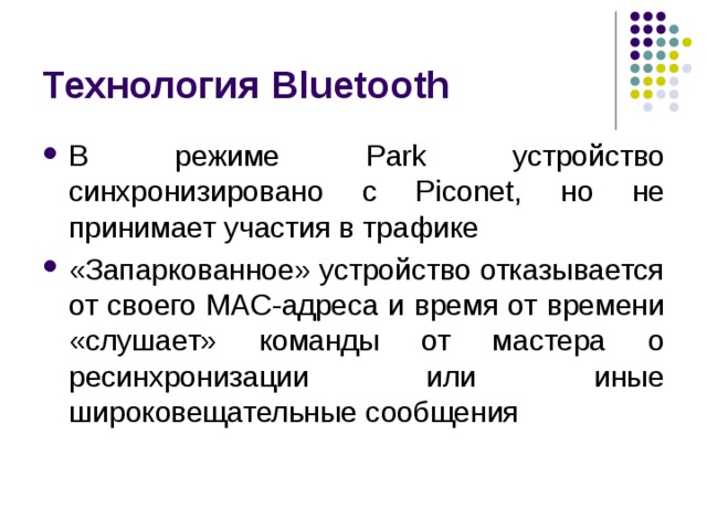 Технология Bluetooth В режиме Park устройство синхронизировано с Piconet , но не принимает участия в трафике «Запаркованное» устройство отказывается от своего MAC -адреса и время от времени «слушает» команды от мастера о ресинхронизации или иные широковещательные сообщения 