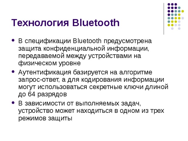 Технология Bluetooth В спецификации Bluetooth предусмотрена защита конфиденциальной информации, передаваемой между устройствами на физическом уровне Аутентификация базируется на алгоритме запрос-ответ, а для кодирования информации могут использоваться секретные ключи длиной до 64 разрядов В зависимости от выполняемых задач, устройство может находиться в одном из трех режимов защиты 