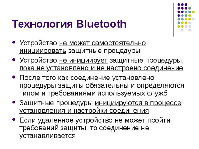 Технология Bluetooth Устройство не может самостоятельно инициировать защитные процедуры Устройство не инициирует защитные процедуры, пока не установлено и не настроено соединение После того как соединение установлено, процедуры защиты обязательны и определяются типом и требованиями используемых служб Защитные процедуры инициируются в процессе установления и настройки соединения Если удаленное устройство не может пройти требований защиты, то соединение не устанавливается 