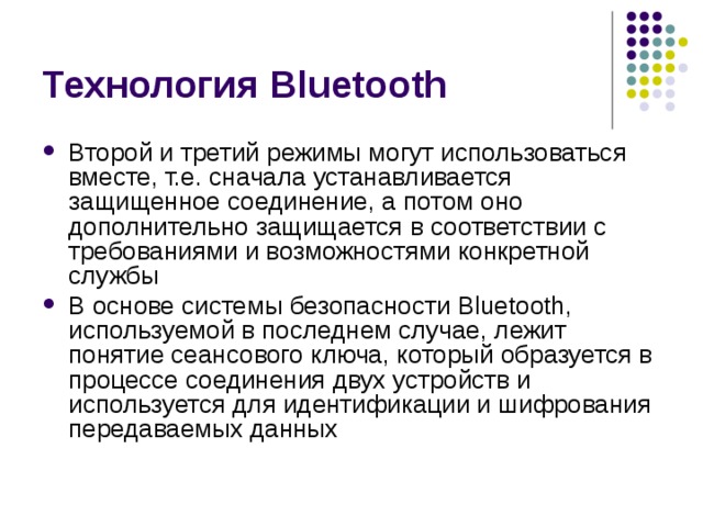 Технология Bluetooth Второй и третий режимы могут использоваться вместе, т.е. сначала устанавливается защищенное соединение, а потом оно дополнительно защищается в соответствии с требованиями и возможностями конкретной службы В основе системы безопасности Bluetooth , используемой в последнем случае, лежит понятие сеансового ключа, который образуется в процессе соединения двух устройств и используется для идентификации и шифрования передаваемых данных 