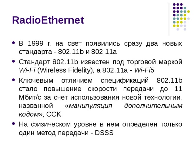 RadioEthernet В 1999 г. на свет появились сразу два новых стандарта - 802.11b и 802.11a Стандарт 802.11b известен под торговой маркой Wi-Fi (Wireless Fidelity), а 802.11a - Wi-Fi5 Ключевым отличием спецификаций 802.11b стало повышение скорости передачи до 11 Мбит/с за счет использования новой технологии, названной « манипуляция дополнительным кодом », CCK На физическом уровне в нем определен только один метод передачи - DSSS 