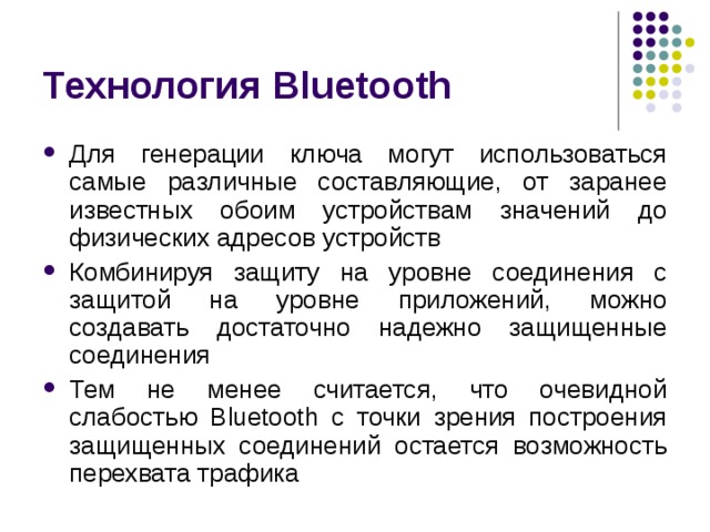Технология Bluetooth Для генерации ключа могут использоваться самые различные составляющие, от заранее известных обоим устройствам значений до физических адресов устройств Комбинируя защиту на уровне соединения с защитой на уровне приложений, можно создавать достаточно надежно защищенные соединения Тем не менее считается, что очевидной слабостью Bluetooth с точки зрения построения защищенных соединений остается возможность перехвата трафика 