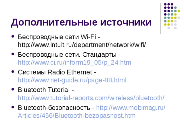 Беспроводные сети Wi-Fi - http://www.intuit.ru/department/network/wifi/ Беспроводные сети. Стандарты - http://www.ci.ru/inform19_05/p_24.htm Системы Radio Ethernet - http://www.net-guide.ru/page-88.html Bluetooth Tutorial - http://www.tutorial-reports.com/wireless/bluetooth/ Bluetooth-безопасность - http:// www.mobimag.ru / Articles /456/ Bluetooth-bezopasnost.htm 