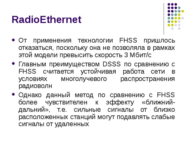 RadioEthernet От применения технологии FHSS пришлось отказаться, поскольку она не позволяла в рамках этой модели превысить скорость 3 Мбит/с Главным преимуществом DSSS по сравнению с FHSS считается устойчивая работа сети в условиях многолучевого распространения радиоволн Однако данный метод по сравнению с FHSS более чувствителен к эффекту «ближний-дальний», т.е. сильные сигналы от близко расположенных станций могут подавлять слабые сигналы от удаленных 
