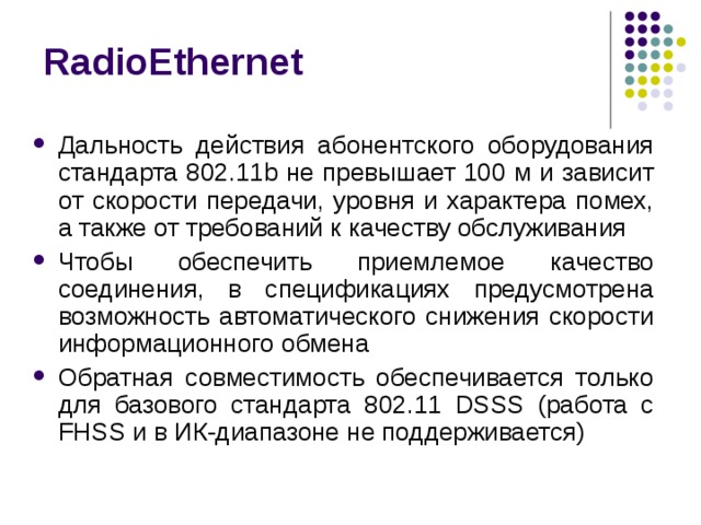 RadioEthernet Дальность действия абонентского оборудования стандарта 802.11b не превышает 100 м и зависит от скорости передачи, уровня и характера помех, а также от требований к качеству обслуживания Чтобы обеспечить приемлемое качество соединения, в спецификациях предусмотрена возможность автоматического снижения скорости информационного обмена Обратная совместимость обеспечивается только для базового стандарта 802.11 DSSS (работа с FHSS и в ИК-диапазоне не поддерживается) 