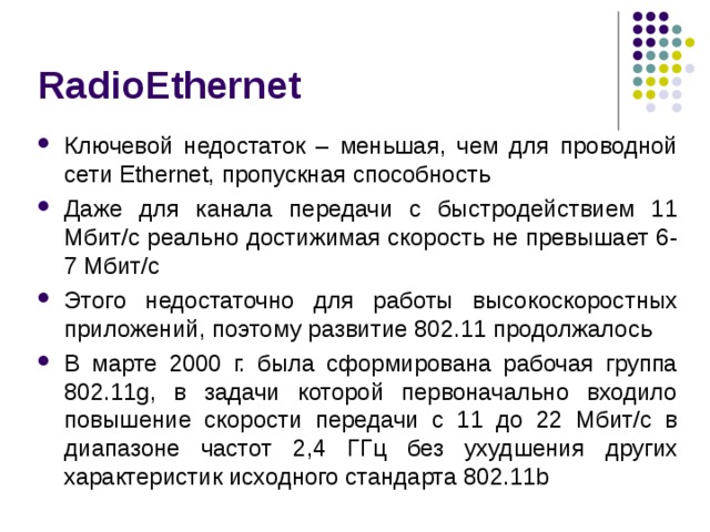 RadioEthernet Ключевой недостаток – меньшая, чем для проводной сети Ethernet, пропускная способность Даже для канала передачи с быстродействием 11 Мбит/с реально достижимая скорость не превышает 6-7 Мбит/с Этого недостаточно для работы высокоскоростных приложений, поэтому развитие 802.11 продолжалось В марте 2000 г. была сформирована рабочая группа 802.11g, в задачи которой первоначально входило повышение скорости передачи с 11 до 22 Мбит/с в диапазоне частот 2,4 ГГц без ухудшения других характеристик исходного стандарта 802.11b 