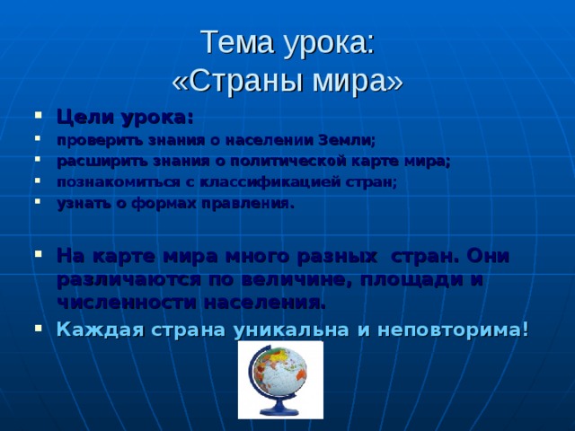 Тема урока:  «Страны мира» Цели урока: проверить знания о населении Земли; расширить знания о политическ о й карте мира; познакомиться с классификацией стран; узнать о формах правления.  На карте мира много разных стран. Они различаются по величине, площади и численности населения. Каждая страна уникальна и неповторима! 