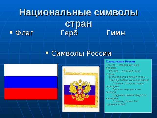 Национальные символы стран Флаг Герб Гимн  Символы России Слова гимна России Россия — священная наша держава,      Россия — любимая наша страна.      Могучая воля, великая слава —      Твоё достоянье на все времена!          Славься, Отечество наше свободное,          Братских народов союз вековой,          Предками данная мудрость народная!          Славься, страна! Мы гордимся тобой!  