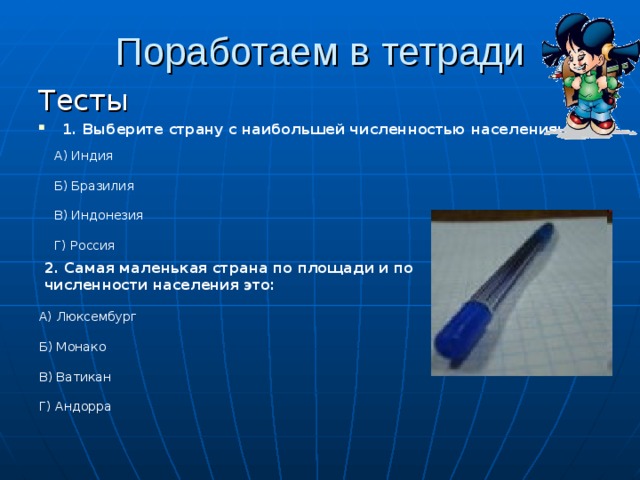 Поработаем в тетради Тесты 1. Выберите страну с наибольшей численностью населения:  А) Индия Б) Бразилия В) Индонезия Г) Россия 2. Самая маленькая страна по площади и по численности населения это: А) Люксембург Б) Монако В) Ватикан Г) Андорра 