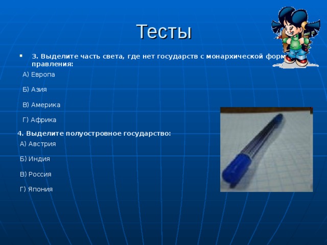 Тесты 3. Выделите часть света, где нет государств с монархической формой правления: А) Европа Б) Азия В) Америка Г) Африка 4. Выделите полуостровное государство: А) Австрия Б) Индия В) Россия Г) Япония 