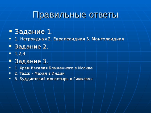 Правильные ответы Задание 1 . 1. Негроидная 2. Европеоидная 3. Монголоидная Задание 2. 1,2,4 Задание 3. 1. Храм Василия Блаженного в Москве 2. Тадж – Махал в Индии 3. Буддистский монастырь в Гималаях   