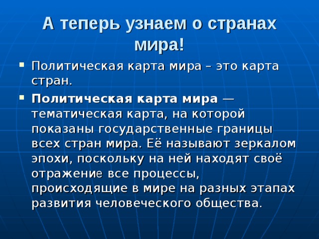 А теперь узнаем о странах мира! Политическая карта мира – это карта стран. Политическая карта мира — тематическая карта, на которой показаны государственные границы всех стран мира. Её называют зеркалом эпохи, поскольку на ней находят своё отражени е все процессы, происходящие в мире на разных этапах развития человеческого общества. 