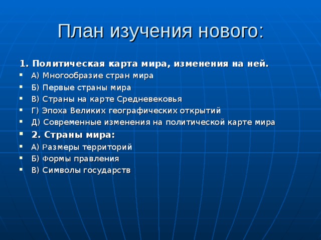 План изучения нового: 1. Политическая карта мира, изменения на ней. А) Многообразие стран мира Б) Первые страны мира В) Страны на карте Средневековья Г) Эпоха Великих географических открытий Д) Современные изменения на политической карте мира 2. Страны мира: А) Р азмеры территорий Б) Ф ормы правления В) Символы государств 