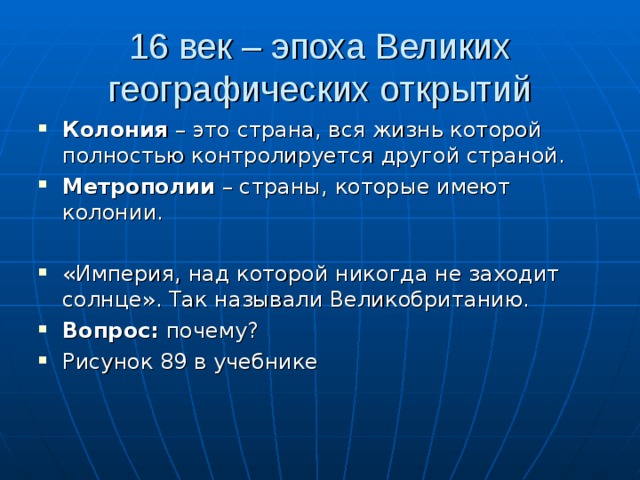 16 век – эпоха Великих географических открытий Колония – это страна, вся жизнь которой полностью контролируется другой страной. Метрополии – страны, которые имеют колонии.  «Империя, над которой никогда не заходит солнце». Так называли Великобританию. Вопрос: почему? Рисунок 89 в учебнике 