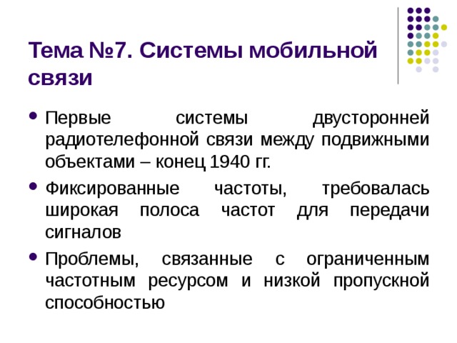 Тема № 7 . Системы мобильной связи Первые системы двусторонней радиотелефонной связи между подвижными объектами – конец 1940 гг. Фиксированные частоты, требовалась широкая полоса частот для передачи сигналов Проблемы, связанные с ограниченным частотным ресурсом и низкой пропускной способностью 