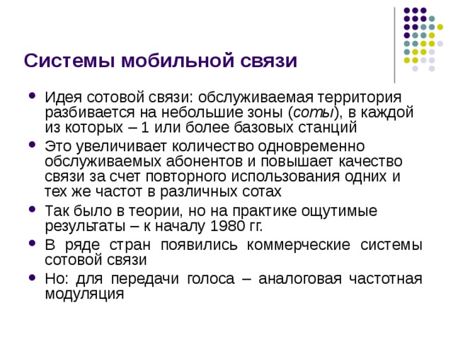 Системы мобильной связи Идея сотовой связи: обслуживаемая территория разбивается на небольшие зоны ( соты ), в каждой из которых – 1 или более базовых станций Это увеличивает количество одновременно обслуживаемых абонентов и повышает качество связи за счет повторного использования одних и тех же частот в различных сотах Так было в теории, но на практике ощутимые результаты – к началу 1980 гг. В ряде стран появились коммерческие системы сотовой связи Но: для передачи голоса – аналоговая частотная модуляция 
